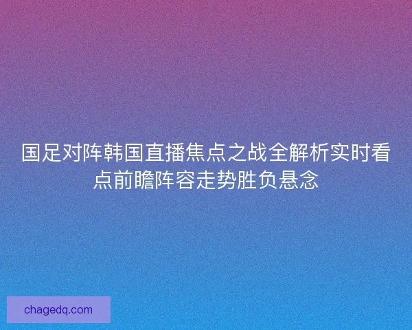 国足对阵韩国直播焦点之战全解析实时看点前瞻阵容走势胜负悬念