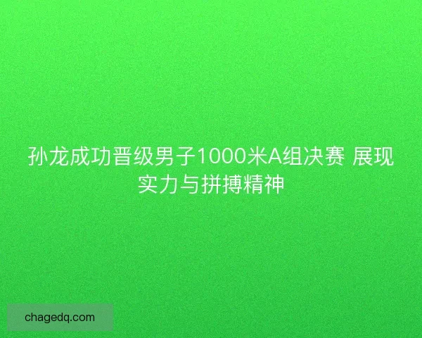 孙龙成功晋级男子1000米A组决赛 展现实力与拼搏精神