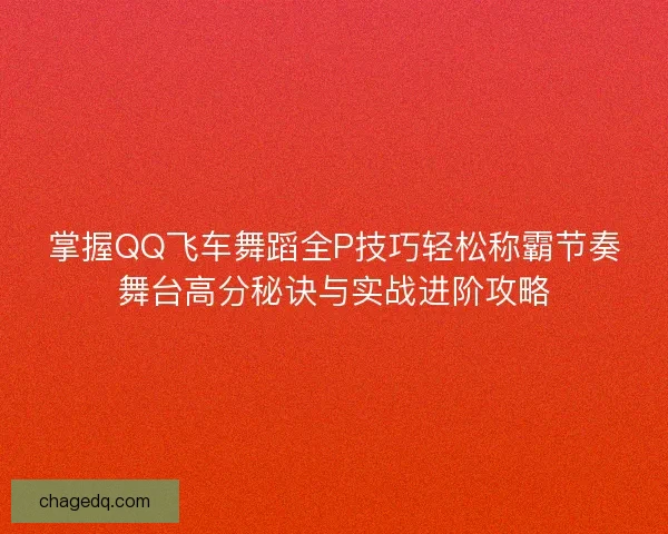 掌握QQ飞车舞蹈全P技巧轻松称霸节奏舞台高分秘诀与实战进阶攻略