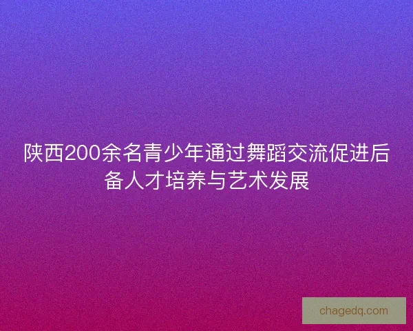 陕西200余名青少年通过舞蹈交流促进后备人才培养与艺术发展