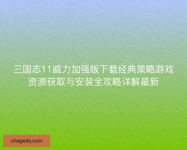 三国志11威力加强版下载经典策略游戏资源获取与安装全攻略详解最新
