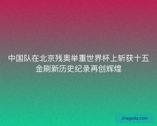 中国队在北京残奥举重世界杯上斩获十五金刷新历史纪录再创辉煌