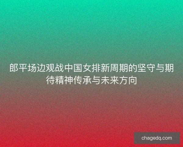 郎平场边观战中国女排新周期的坚守与期待精神传承与未来方向