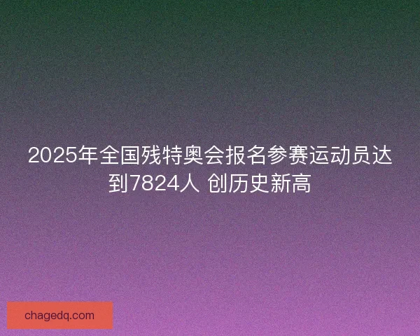 2025年全国残特奥会报名参赛运动员达到7824人 创历史新高