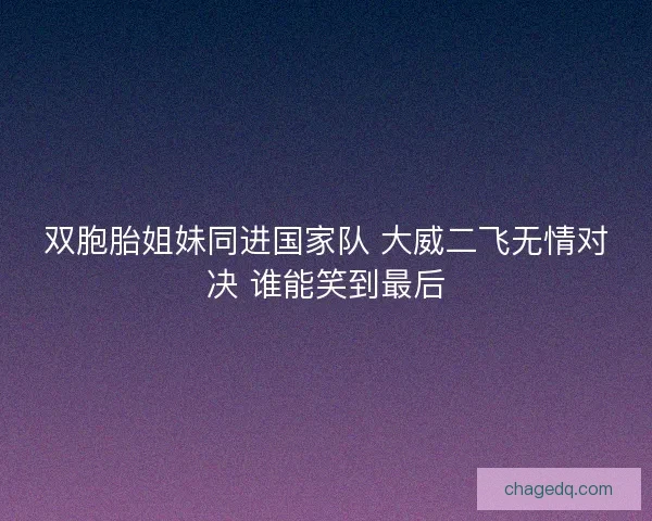 双胞胎姐妹同进国家队 大威二飞无情对决 谁能笑到最后 双胞胎姐妹同进国家队 大威二飞无情对决 谁能笑到最后