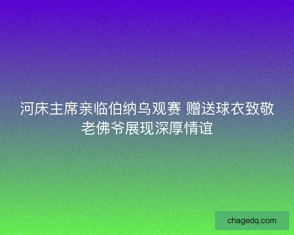 河床主席亲临伯纳乌观赛 赠送球衣致敬老佛爷展现深厚情谊