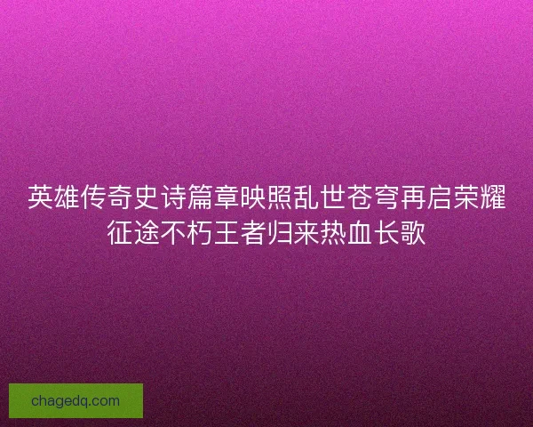 英雄传奇史诗篇章映照乱世苍穹再启荣耀征途不朽王者归来热血长歌