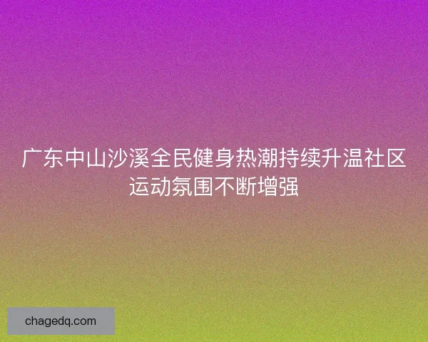 广东中山沙溪全民健身热潮持续升温社区运动氛围不断增强