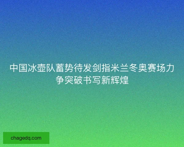 中国冰壶队蓄势待发剑指米兰冬奥赛场力争突破书写新辉煌 中国冰壶队蓄势待发剑指米兰冬奥赛场力争突破书写新辉煌