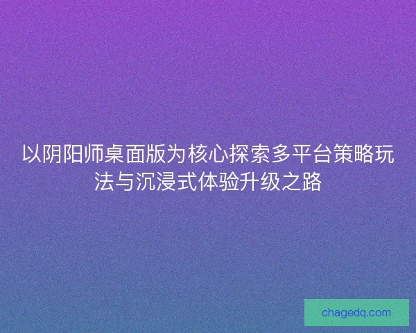 以阴阳师桌面版为核心探索多平台策略玩法与沉浸式体验升级之路