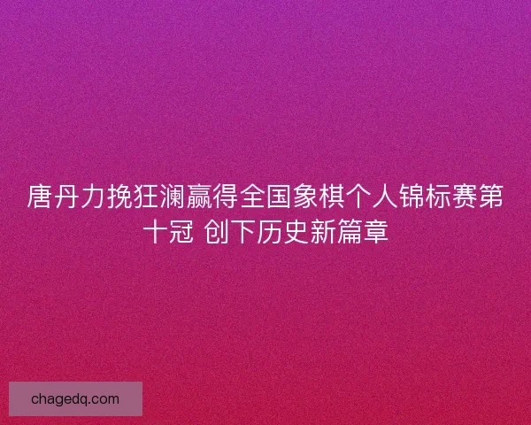 唐丹力挽狂澜赢得全国象棋个人锦标赛第十冠 创下历史新篇章 唐丹力挽狂澜赢得全国象棋个人锦标赛第十冠 创下历史新篇章