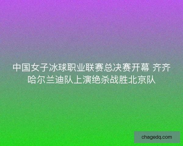 中国女子冰球职业联赛总决赛开幕 齐齐哈尔兰迪队上演绝杀战胜北京队