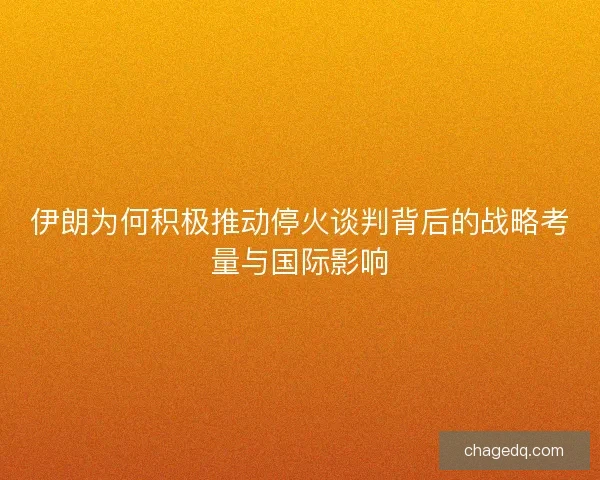 伊朗为何积极推动停火谈判背后的战略考量与国际影响