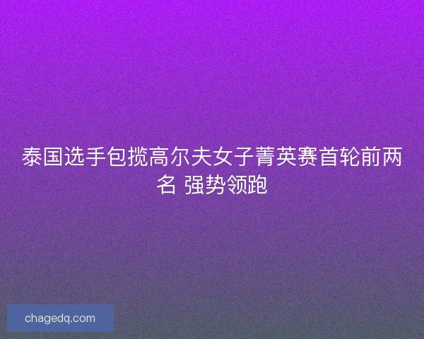 泰国选手包揽高尔夫女子菁英赛首轮前两名 强势领跑