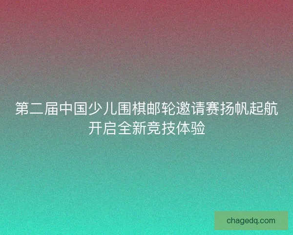 第二届中国少儿围棋邮轮邀请赛扬帆起航开启全新竞技体验