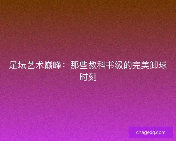 足坛艺术巅峰：那些教科书级的完美卸球时刻