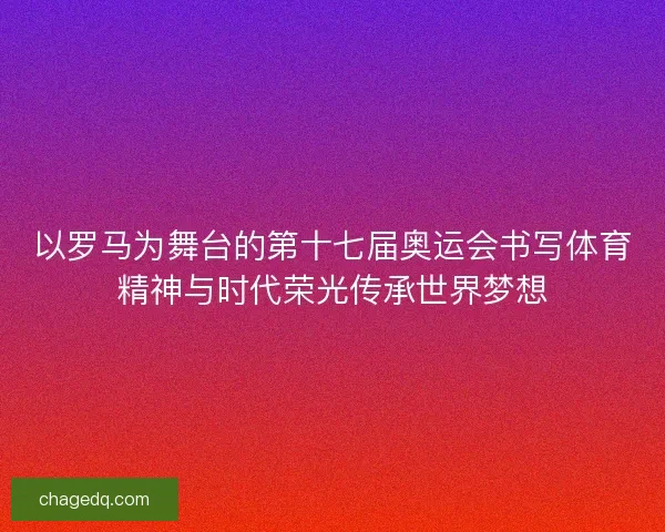 以罗马为舞台的第十七届奥运会书写体育精神与时代荣光传承世界梦想