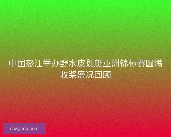 中国怒江举办野水皮划艇亚洲锦标赛圆满收桨盛况回顾 中国怒江举办野水皮划艇亚洲锦标赛圆满收桨盛况回顾