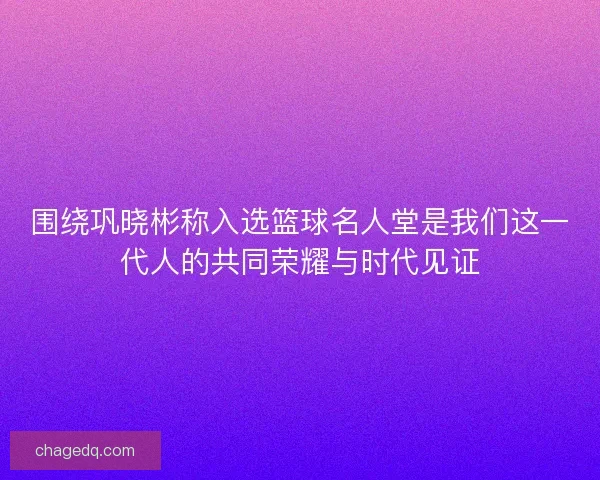 围绕巩晓彬称入选篮球名人堂是我们这一代人的共同荣耀与时代见证 围绕巩晓彬称入选篮球名人堂是我们这一代人的共同荣耀与时代见证