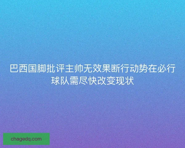 巴西国脚批评主帅无效果断行动势在必行球队需尽快改变现状 巴西国脚批评主帅无效果断行动势在必行球队需尽快改变现状