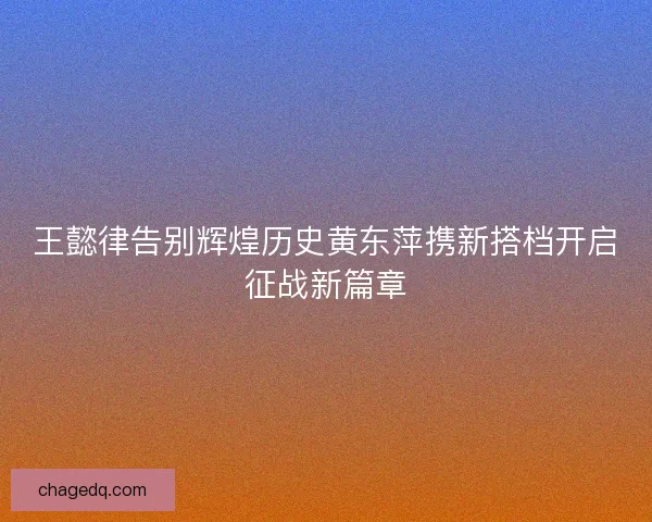 王懿律告别辉煌历史黄东萍携新搭档开启征战新篇章 王懿律告别辉煌历史黄东萍携新搭档开启征战新篇章