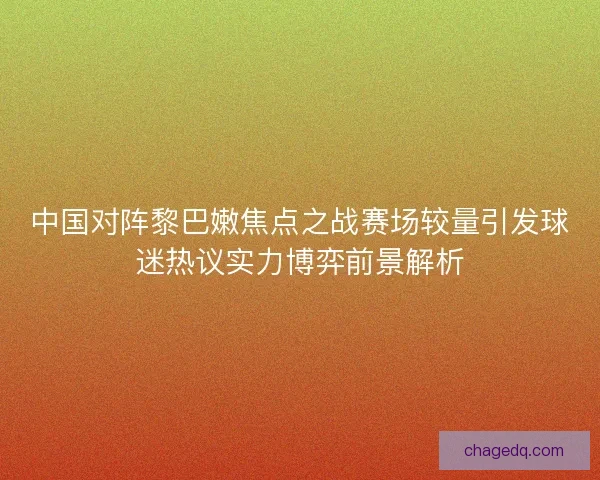 中国对阵黎巴嫩焦点之战赛场较量引发球迷热议实力博弈前景解析 中国对阵黎巴嫩焦点之战赛场较量引发球迷热议实力博弈前景解析