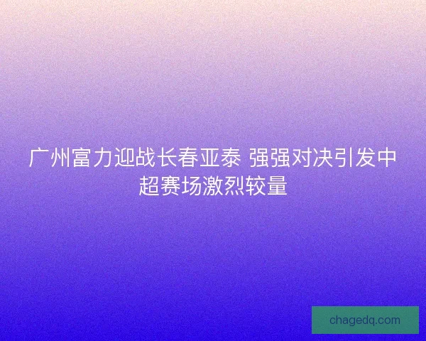 广州富力迎战长春亚泰 强强对决引发中超赛场激烈较量